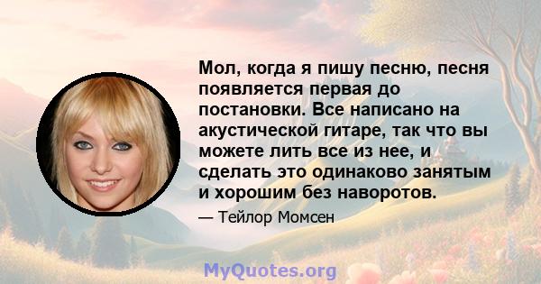 Мол, когда я пишу песню, песня появляется первая до постановки. Все написано на акустической гитаре, так что вы можете лить все из нее, и сделать это одинаково занятым и хорошим без наворотов.