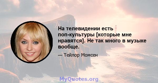 На телевидении есть поп-культуры [которые мне нравятся]. Не так много в музыке вообще.