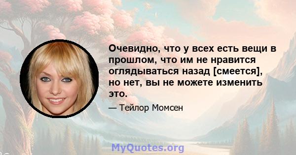 Очевидно, что у всех есть вещи в прошлом, что им не нравится оглядываться назад [смеется], но нет, вы не можете изменить это.