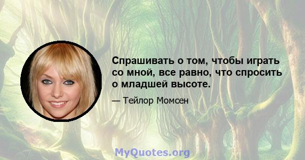 Спрашивать о том, чтобы играть со мной, все равно, что спросить о младшей высоте.