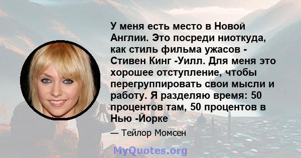 У меня есть место в Новой Англии. Это посреди ниоткуда, как стиль фильма ужасов - Стивен Кинг -Уилл. Для меня это хорошее отступление, чтобы перегруппировать свои мысли и работу. Я разделяю время: 50 процентов там, 50