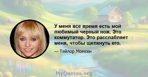 У меня все время есть мой любимый черный нож. Это коммутатор. Это расслабляет меня, чтобы щелкнуть его.