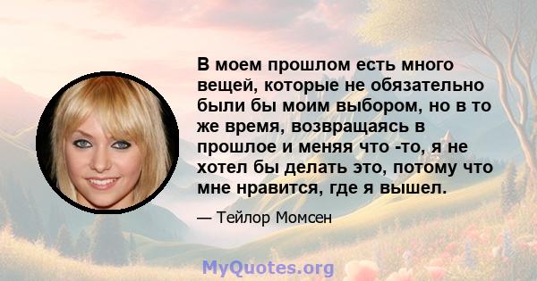 В моем прошлом есть много вещей, которые не обязательно были бы моим выбором, но в то же время, возвращаясь в прошлое и меняя что -то, я не хотел бы делать это, потому что мне нравится, где я вышел.