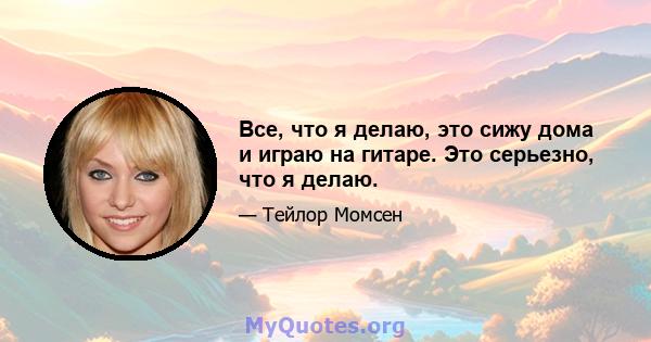 Все, что я делаю, это сижу дома и играю на гитаре. Это серьезно, что я делаю.