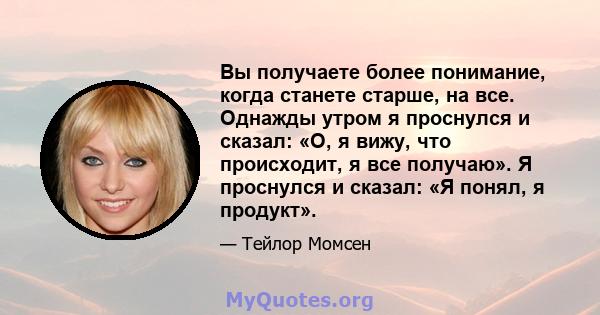 Вы получаете более понимание, когда станете старше, на все. Однажды утром я проснулся и сказал: «О, я вижу, что происходит, я все получаю». Я проснулся и сказал: «Я понял, я продукт».