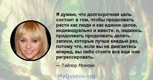 Я думаю, что долгосрочная цель состоит в том, чтобы продолжать расти как люди и как единое целое, индивидуально и вместе, и, надеюсь, продолжать продолжать делать записи, которые лучше каждый раз, потому что, если вы не 