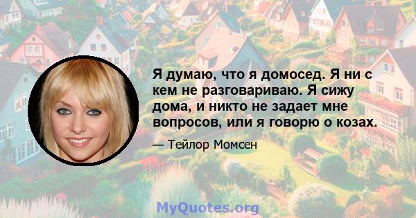 Я думаю, что я домосед. Я ни с кем не разговариваю. Я сижу дома, и никто не задает мне вопросов, или я говорю о козах.