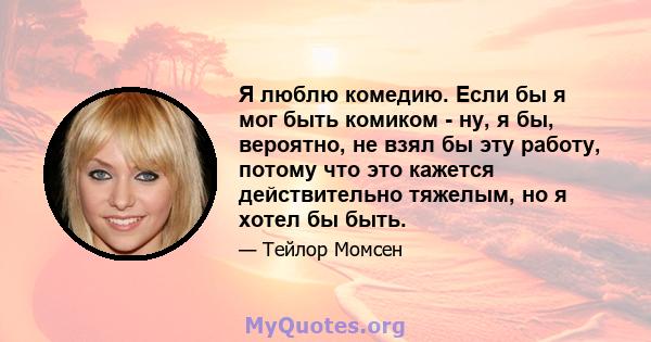 Я люблю комедию. Если бы я мог быть комиком - ну, я бы, вероятно, не взял бы эту работу, потому что это кажется действительно тяжелым, но я хотел бы быть.