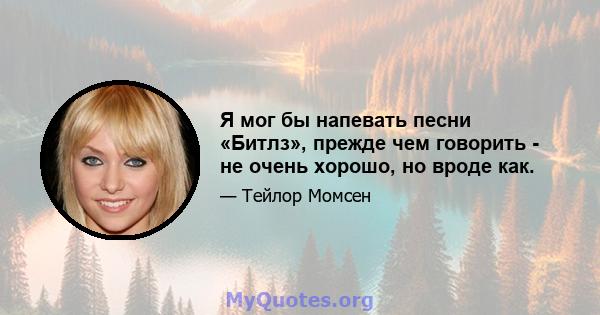 Я мог бы напевать песни «Битлз», прежде чем говорить - не очень хорошо, но вроде как.