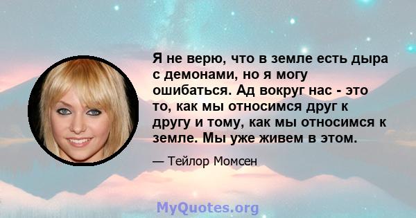 Я не верю, что в земле есть дыра с демонами, но я могу ошибаться. Ад вокруг нас - это то, как мы относимся друг к другу и тому, как мы относимся к земле. Мы уже живем в этом.