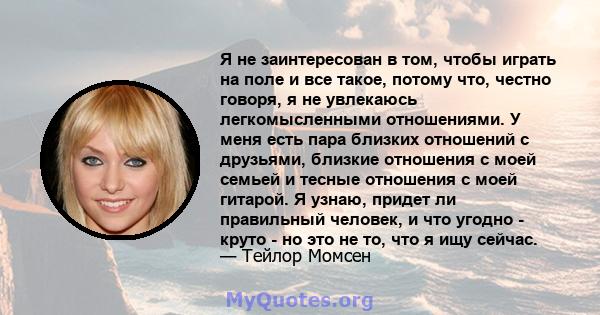 Я не заинтересован в том, чтобы играть на поле и все такое, потому что, честно говоря, я не увлекаюсь легкомысленными отношениями. У меня есть пара близких отношений с друзьями, близкие отношения с моей семьей и тесные