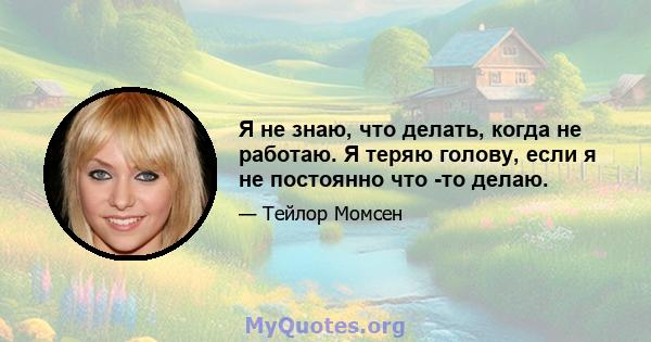 Я не знаю, что делать, когда не работаю. Я теряю голову, если я не постоянно что -то делаю.