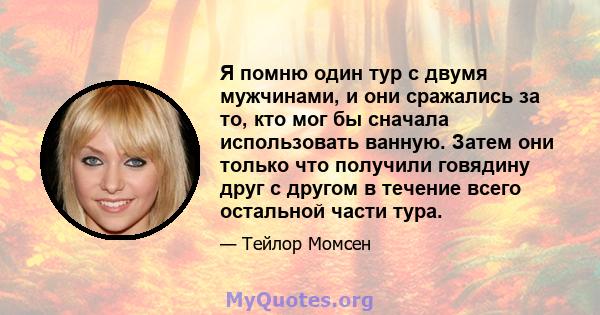 Я помню один тур с двумя мужчинами, и они сражались за то, кто мог бы сначала использовать ванную. Затем они только что получили говядину друг с другом в течение всего остальной части тура.