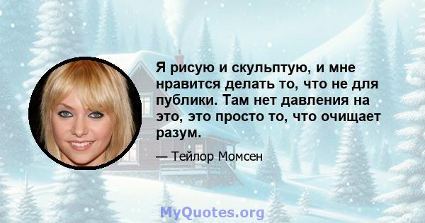 Я рисую и скульптую, и мне нравится делать то, что не для публики. Там нет давления на это, это просто то, что очищает разум.