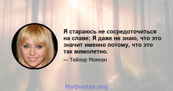 Я стараюсь не сосредоточиться на славе; Я даже не знаю, что это значит именно потому, что это так мимолетно.