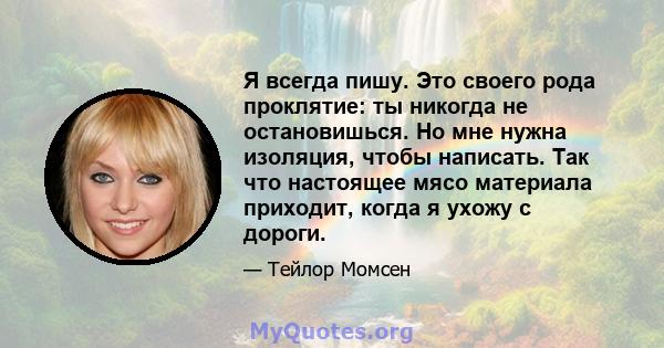 Я всегда пишу. Это своего рода проклятие: ты никогда не остановишься. Но мне нужна изоляция, чтобы написать. Так что настоящее мясо материала приходит, когда я ухожу с дороги.