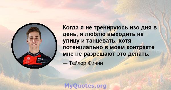 Когда я не тренируюсь изо дня в день, я люблю выходить на улицу и танцевать, хотя потенциально в моем контракте мне не разрешают это делать.