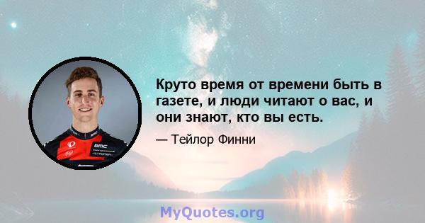 Круто время от времени быть в газете, и люди читают о вас, и они знают, кто вы есть.