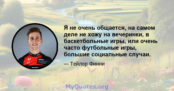 Я не очень общается, на самом деле не хожу на вечеринки, в баскетбольные игры, или очень часто футбольные игры, большие социальные случаи.