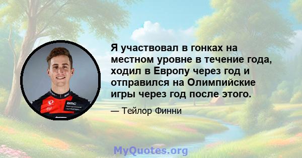 Я участвовал в гонках на местном уровне в течение года, ходил в Европу через год и отправился на Олимпийские игры через год после этого.