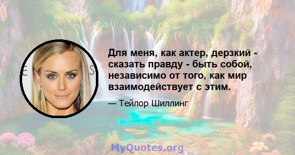 Для меня, как актер, дерзкий - сказать правду - быть собой, независимо от того, как мир взаимодействует с этим.