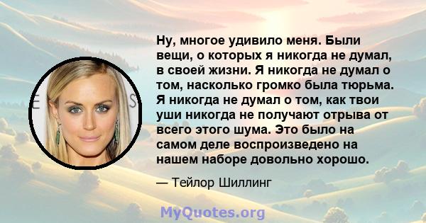 Ну, многое удивило меня. Были вещи, о которых я никогда не думал, в своей жизни. Я никогда не думал о том, насколько громко была тюрьма. Я никогда не думал о том, как твои уши никогда не получают отрыва от всего этого