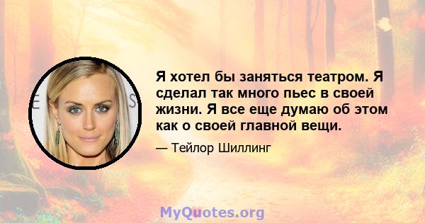 Я хотел бы заняться театром. Я сделал так много пьес в своей жизни. Я все еще думаю об этом как о своей главной вещи.