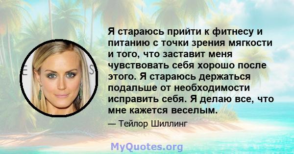 Я стараюсь прийти к фитнесу и питанию с точки зрения мягкости и того, что заставит меня чувствовать себя хорошо после этого. Я стараюсь держаться подальше от необходимости исправить себя. Я делаю все, что мне кажется