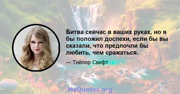 Битва сейчас в ваших руках, но я бы положил доспехи, если бы вы сказали, что предпочли бы любить, чем сражаться.