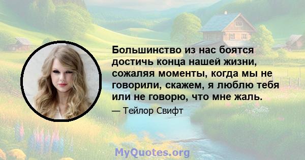 Большинство из нас боятся достичь конца нашей жизни, сожаляя моменты, когда мы не говорили, скажем, я люблю тебя или не говорю, что мне жаль.