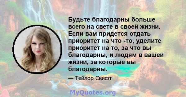 Будьте благодарны больше всего на свете в своей жизни. Если вам придется отдать приоритет на что -то, уделите приоритет на то, за что вы благодарны, и людям в вашей жизни, за которые вы благодарны.