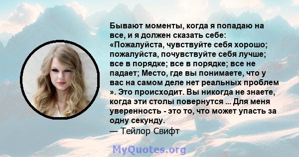 Бывают моменты, когда я попадаю на все, и я должен сказать себе: «Пожалуйста, чувствуйте себя хорошо; пожалуйста, почувствуйте себя лучше; все в порядке; все в порядке; все не падает; Место, где вы понимаете, что у вас