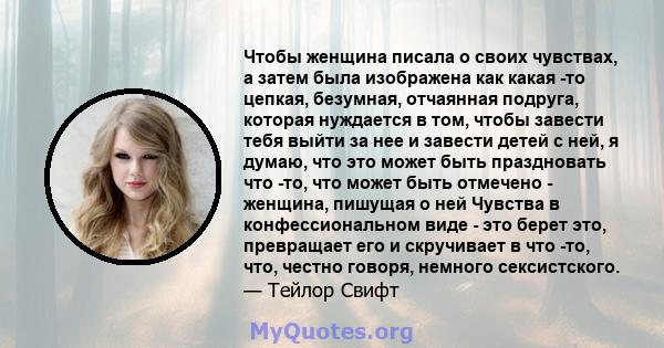 Чтобы женщина писала о своих чувствах, а затем была изображена как какая -то цепкая, безумная, отчаянная подруга, которая нуждается в том, чтобы завести тебя выйти за нее и завести детей с ней, я думаю, что это может