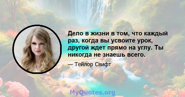 Дело в жизни в том, что каждый раз, когда вы усвоите урок, другой ждет прямо на углу. Ты никогда не знаешь всего.