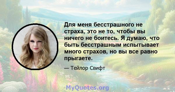 Для меня бесстрашного не страха, это не то, чтобы вы ничего не боитесь. Я думаю, что быть бесстрашным испытывает много страхов, но вы все равно прыгаете.