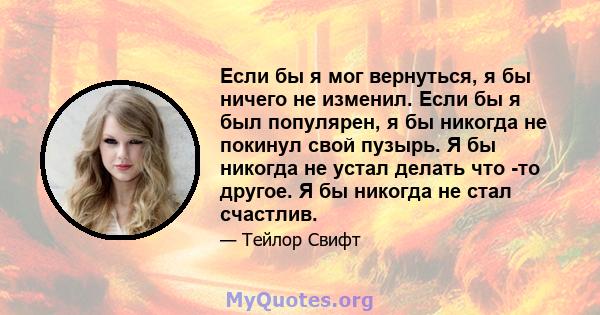 Если бы я мог вернуться, я бы ничего не изменил. Если бы я был популярен, я бы никогда не покинул свой пузырь. Я бы никогда не устал делать что -то другое. Я бы никогда не стал счастлив.