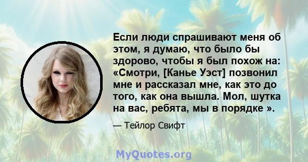 Если люди спрашивают меня об этом, я думаю, что было бы здорово, чтобы я был похож на: «Смотри, [Канье Уэст] позвонил мне и рассказал мне, как это до того, как она вышла. Мол, шутка на вас, ребята, мы в порядке ».