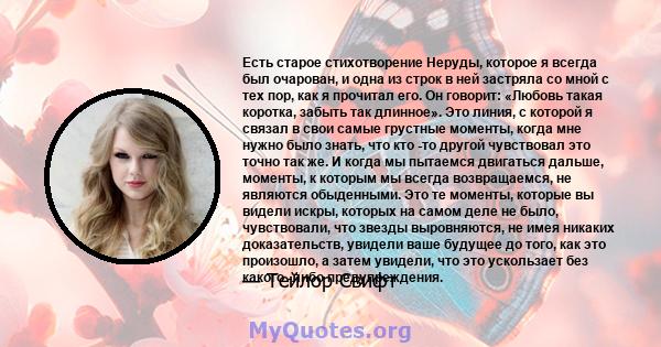 Есть старое стихотворение Неруды, которое я всегда был очарован, и одна из строк в ней застряла со мной с тех пор, как я прочитал его. Он говорит: «Любовь такая коротка, забыть так длинное». Это линия, с которой я