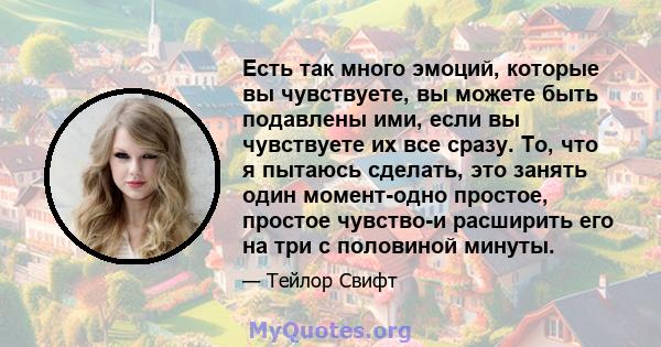 Есть так много эмоций, которые вы чувствуете, вы можете быть подавлены ими, если вы чувствуете их все сразу. То, что я пытаюсь сделать, это занять один момент-одно простое, простое чувство-и расширить его на три с