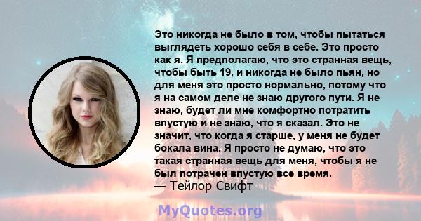 Это никогда не было в том, чтобы пытаться выглядеть хорошо себя в себе. Это просто как я. Я предполагаю, что это странная вещь, чтобы быть 19, и никогда не было пьян, но для меня это просто нормально, потому что я на