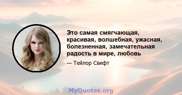 Это самая смягчающая, красивая, волшебная, ужасная, болезненная, замечательная радость в мире, любовь