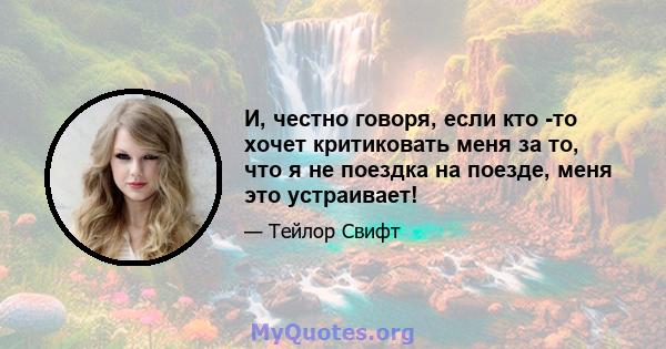 И, честно говоря, если кто -то хочет критиковать меня за то, что я не поездка на поезде, меня это устраивает!