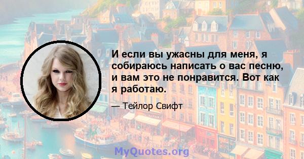 И если вы ужасны для меня, я собираюсь написать о вас песню, и вам это не понравится. Вот как я работаю.