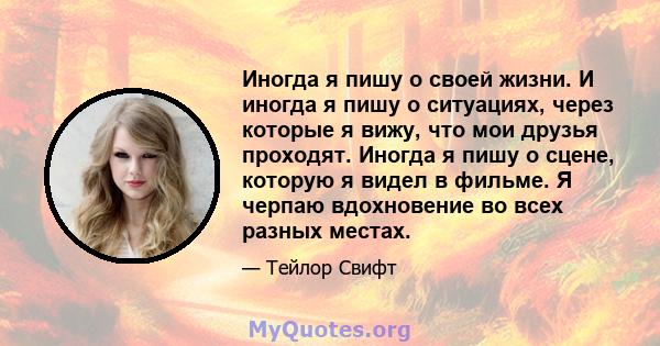 Иногда я пишу о своей жизни. И иногда я пишу о ситуациях, через которые я вижу, что мои друзья проходят. Иногда я пишу о сцене, которую я видел в фильме. Я черпаю вдохновение во всех разных местах.