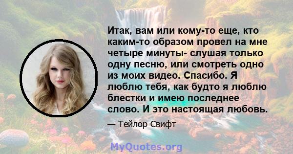 Итак, вам или кому-то еще, кто каким-то образом провел на мне четыре минуты- слушая только одну песню, или смотреть одно из моих видео. Спасибо. Я люблю тебя, как будто я люблю блестки и имею последнее слово. И это