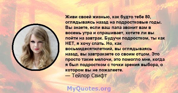 Живи своей жизнью, как будто тебе 80, оглядываясь назад на подростковые годы. Вы знаете, если ваш папа звонит вам в восемь утра и спрашивает, хотите ли вы пойти на завтрак. Будучи подростком, ты как НЕТ, я хочу спать.