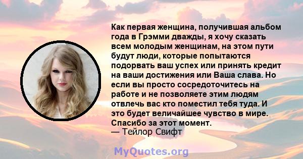 Как первая женщина, получившая альбом года в Грэмми дважды, я хочу сказать всем молодым женщинам, на этом пути будут люди, которые попытаются подорвать ваш успех или принять кредит на ваши достижения или Ваша слава. Но