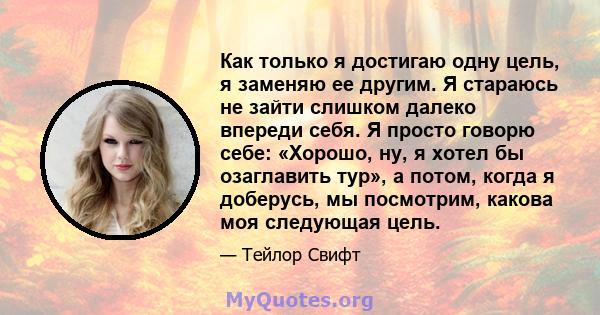 Как только я достигаю одну цель, я заменяю ее другим. Я стараюсь не зайти слишком далеко впереди себя. Я просто говорю себе: «Хорошо, ну, я хотел бы озаглавить тур», а потом, когда я доберусь, мы посмотрим, какова моя