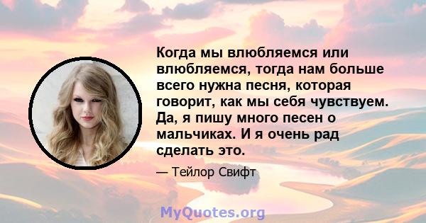 Когда мы влюбляемся или влюбляемся, тогда нам больше всего нужна песня, которая говорит, как мы себя чувствуем. Да, я пишу много песен о мальчиках. И я очень рад сделать это.