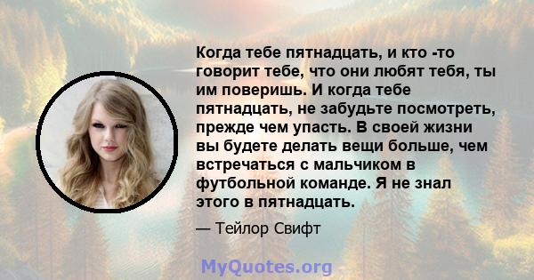 Когда тебе пятнадцать, и кто -то говорит тебе, что они любят тебя, ты им поверишь. И когда тебе пятнадцать, не забудьте посмотреть, прежде чем упасть. В своей жизни вы будете делать вещи больше, чем встречаться с